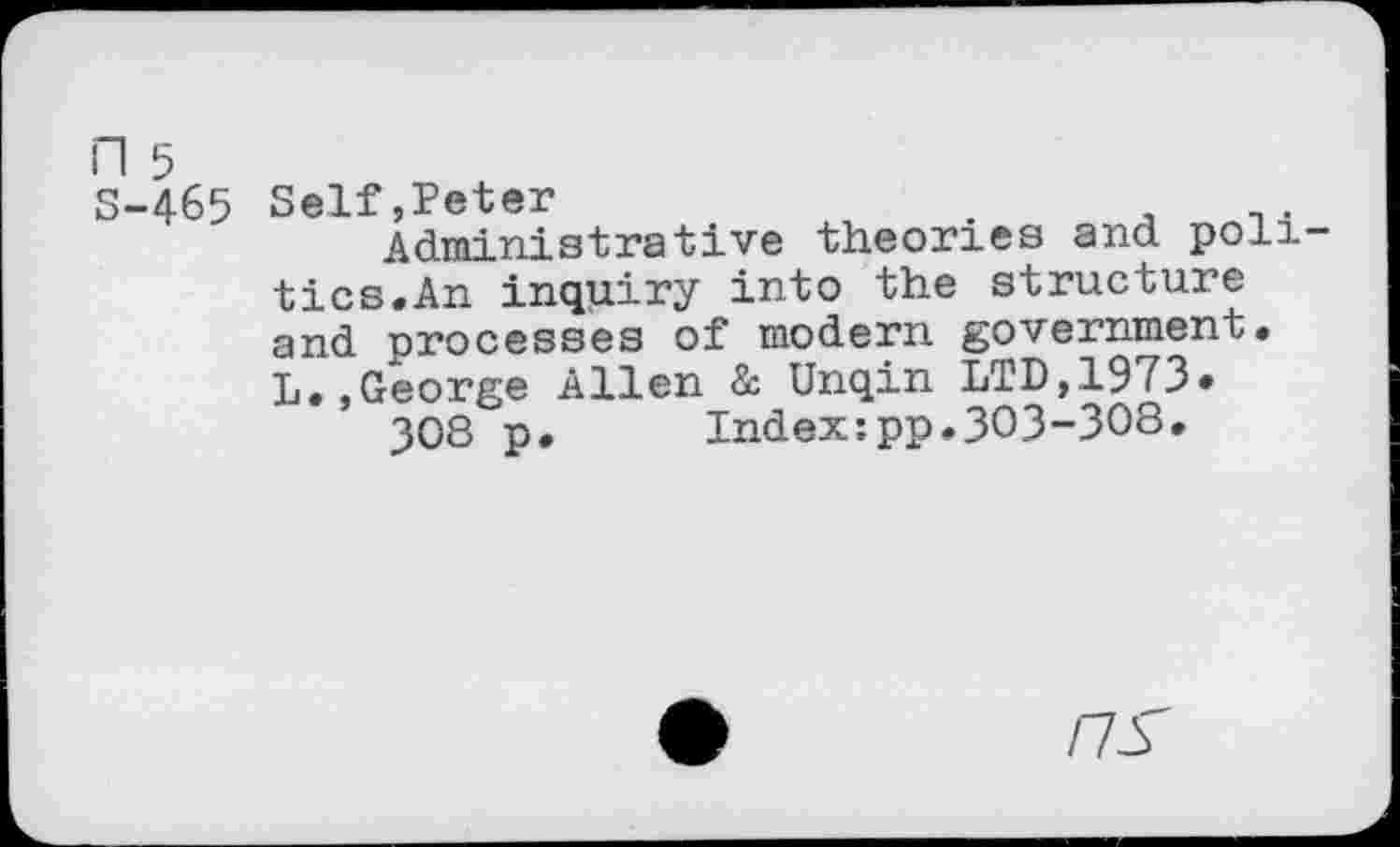 ﻿n 5
S-465 Self,Peter
Administrative theories and politics.An inquiry into the structure and processes of modern government. L.,George Allen & Unqin LTD,1973«
JOS p. Index;pp.303-308.
/7Y